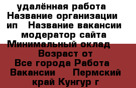 удалённая работа › Название организации ­ ип › Название вакансии ­ модератор сайта › Минимальный оклад ­ 39 500 › Возраст от ­ 18 - Все города Работа » Вакансии   . Пермский край,Кунгур г.